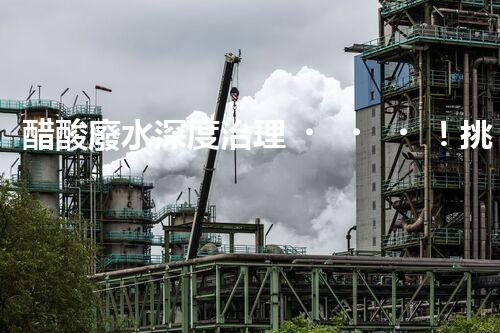 醋酸廢水深度治理！挑戰(zhàn)與機(jī)遇究竟在哪里？